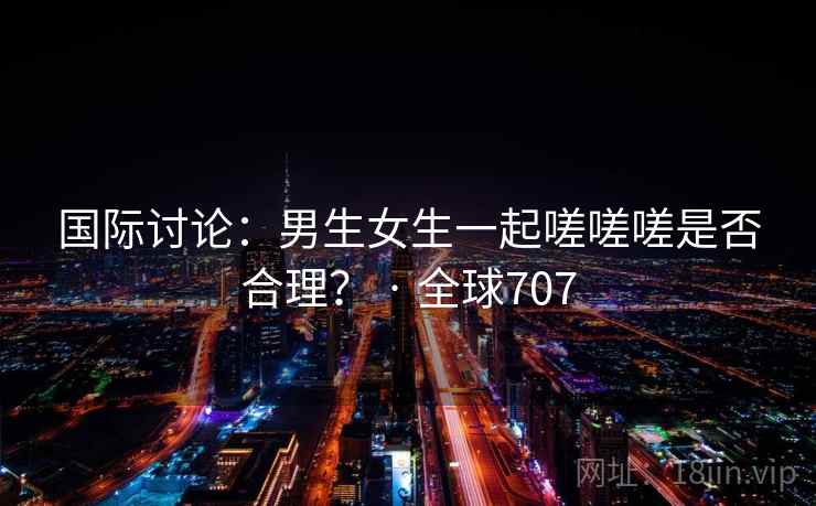 国际讨论:男生女生一起嗟嗟嗟是否合理? · 全球707 第2张 国际讨论:男生女生一起嗟嗟嗟是否合理? · 全球707 第2张