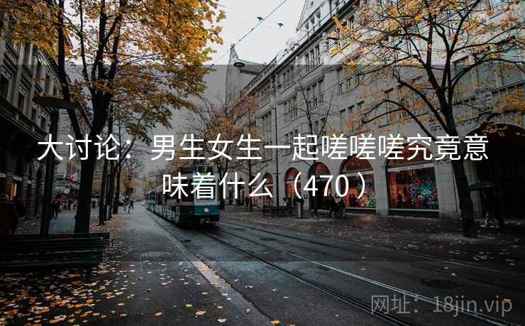 大讨论：男生女生一起嗟嗟嗟究竟意味着什么（470 ）