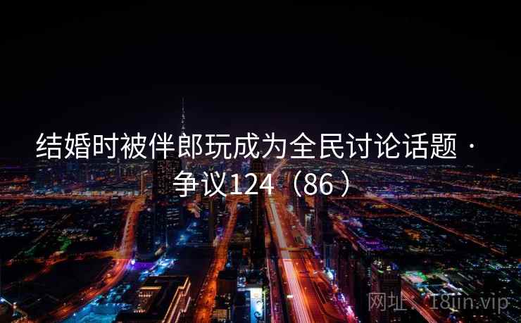 结婚时被伴郎玩成为全民讨论话题 · 争议124(86 ) 第2张 结婚时被伴郎玩成为全民讨论话题 · 争议124(86 ) 第2张