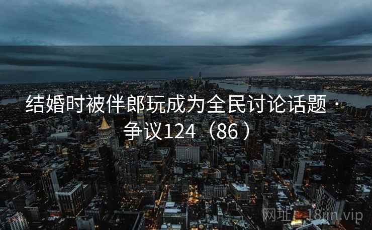 结婚时被伴郎玩成为全民讨论话题 · 争议124（86 ）