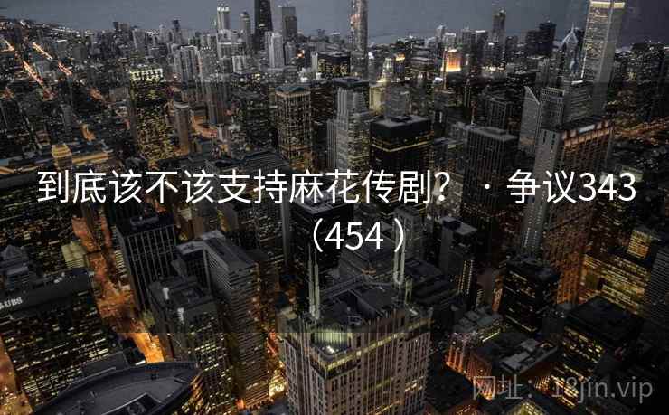 到底该不该支持麻花传剧？ · 争议343（454 ）